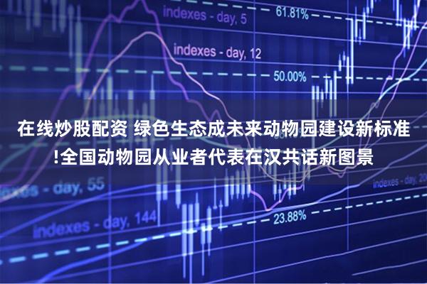 在线炒股配资 绿色生态成未来动物园建设新标准!全国动物园从业者代表在汉共话新图景